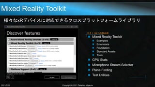 Mixed Reality Toolkit
様々なxRデバイスに対応できるクロスプラットフォームライブラリ
2021/7/21 Copyright © 2021 Takahiro Miyaura
 Mixed Reality Toolkit
 Examples
 Extensions
 Foundation
 Standard Assets
 Tools
 GPU Stats
 Microphone Stream Selector
 Plane Finding
 Test Utilities
大きくは4つの部品群
 