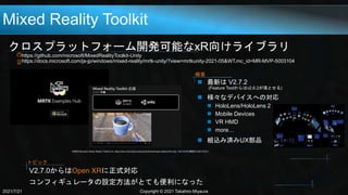 Mixed Reality Toolkit
クロスプラットフォーム開発可能なxR向けライブラリ
https://github.com/microsoft/MixedRealityToolkit-Unity
https://docs.microsoft.com/ja-jp/windows/mixed-reality/mrtk-unity/?view=mrtkunity-2021-05&WT.mc_id=MR-MVP-5003104
2021/7/21 Copyright © 2021 Takahiro Miyaura
 最新は V2.7.2
(Feature Toolからはv2.6.2が落とせる)
 様々なデバイスへの対応
 HoloLens/HoloLens 2
 Mobile Devices
 VR HMD
 more…
 組込み済みUX部品
概要
引用元:Microsoft, Mixed Reality Toolkitとは, https://docs.microsoft.com/ja-jp/windows/mixed-reality/mrtk-unity, 2021/03/03(閲覧日:2021/07/21)
V2.7.0からはOpen XRに正式対応
コンフィギュレータの設定方法がとても便利になった
トピック
 