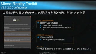 Mixed Reality Toolkit
V2.7.2のConfigurator
以前は手作業と合わせて必要だった部分がUIだけでできる
2021/7/21 Copyright © 2021 Takahiro Miyaura
 従来からあった設定
 Player – XR Settingsで設定
 HoloLensの場合はWinMRのSDKをセッ
ト
Legacy XR(recommended)
 これからのXR
 XR Plugin Managementで設定
XR SDK/XR Management
いずれかを選択するとプラグインが自動でセットアップされる！
ポイント！
 