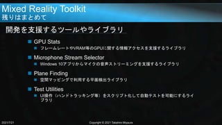 Mixed Reality Toolkit
残りはまとめて
開発を支援するツールやライブラリ
2021/7/21 Copyright © 2021 Takahiro Miyaura
 GPU Stats
 フレームレートやVRAM等のGPUに関する情報アクセスを支援するライブラリ
 Microphone Stream Selector
 Windows 10アプリからマイクの音声ストリーミングを支援するライブラリ
 Plane Finding
 空間マッピングで利用する平面検出ライブラリ
 Test Utilities
 UI操作（ハンドトラッキング等）をスクリプト化して自動テストを可能にするライ
ブラリ
 