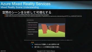 Azure Mixed Reality Services
Mixed Reality Scene Understanding
空間のシーンを分析して可視化する
https://github.com/microsoft/MixedReality-SceneUnderstanding-Samples
https://docs.microsoft.com/ja-jp/windows/mixed-reality/develop/platform-capabilities-and-apis/scene-understanding-sdk?WT.mc_id=MR-MVP-5003104
2021/7/21 Copyright © 2021 Takahiro Miyaura
 HoloLensで認識したある空間を分析
 壁や床といった特徴物を部類/可視化
概要
引用元: Microsoft Developer, Digitizing the physical world: An intro to Mixed Reality Scene Understanding, https://www.youtube.com/watch?v=Pcmo0PPB9eI, 2020/11/20(閲覧日:2021/07/21)
 