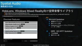 Spatial Audio
機能紹介のみ
HoloLens, Windows Mixed Reality向け空間音響ライブラリ
https://github.com/microsoft/spatialaudio-unity
https://docs.microsoft.com/ja-jp/windows/mixed-reality/develop/unity/spatial-sound-in-unity/?WT.mc_id=MR-MVP-5003104
2021/7/21 Copyright © 2021 Takahiro Miyaura
 Microsoft Spatializer
 実質のデファクト
 実行コストが低
 HoloLens 2ではハードウェアアクセラ
レーターが効く
 （参考）MS HRTF Spatializer
 下位互換用
 実行コスト高
概要
 