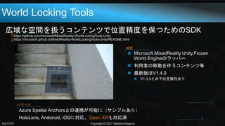 World Locking Tools
広域な空間を扱うコンテンツで位置精度を保つためのSDK
https://github.com/microsoft/MixedReality-WorldLockingTools-Unity
https://microsoft.github.io/MixedReality-WorldLockingTools-Unity/README.html
2021/7/21 Copyright © 2021 Takahiro Miyaura
 Microsoft.MixedReality.Unity.Frozen
World.Engineのラッパー
 利用者の移動を伴うコンテンツ等
 最新版はV1.4.0
 V1.3.5との下位互換性あり
概要
Azure Spatial Anchorsとの連携が可能に（サンプルあり）
HoloLens, Andoroid, iOSに対応、Open XRも対応済
トピック
 