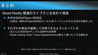 まとめ
Mixed Reality 関連のライブラリを改めて確認
2021/7/21 Copyright © 2021 Takahiro Miyaura
 大半のSDKがOpen XR対応
 以前は一部のみOpenXR対応だったためバージョンそろえるのが大変だった
 それぞれの部品が連携して活用できるようになっている
 ほとんどのSDKのサンプルはMRTKを利用
 World Locking Tools × Azure Spatial Anchors等よく使いたくなる組合せ
便利でかつ面白い部品が色々あるので使えるものは使ってコンテンツ開発を楽しめる！
 