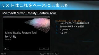 リストはこれをベースにしました
Microsoft Mixed Reality Feature Tool
2021/7/21 Copyright © 2021 Takahiro Miyaura
1. Unityプロジェクト作成後に利用
2. 使いたいMR系SDKを選択
3. インポート
4. (ﾟдﾟ)ｳﾏｰ
Unity用のSDKをインポートできる便利ツール
 