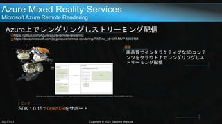 Azure Mixed Reality Services
Microsoft Azure Remote Rendering
Azure上でレンダリングしストリーミング配信
https://github.com/Azure/azure-remote-rendering
https://docs.microsoft.com/ja-jp/azure/remote-rendering/?WT.mc_id=MR-MVP-5003104
2021/7/21 Copyright © 2021 Takahiro Miyaura
高品質でインタラクティブな3Dコンテ
ンツをクラウド上でレンダリングしス
トリーミング配信
概要
引用元:Microsoft, Azure Remote Renderingについて, https://docs.microsoft.com/ja-jp/azure/remote-rendering/overview/about, 2020/02/05(閲覧日:2021/07/21)
SDK 1.0.15でOpenXRをサポート
トピック
 