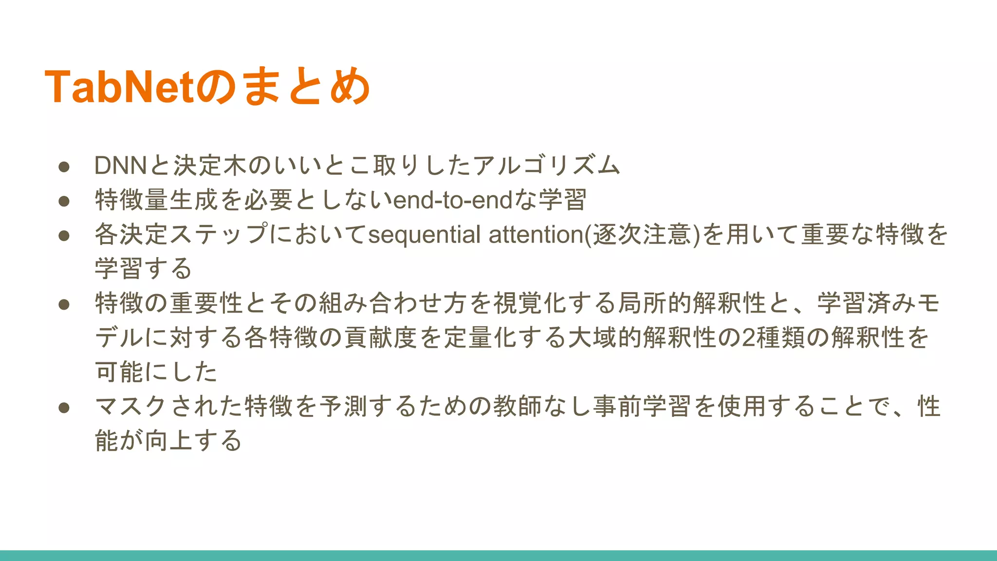 TabNetのまとめ
● DNNと決定木のいいとこ取りしたアルゴリズム
● 特徴量生成を必要としないend-to-endな学習
● 各決定ステップにおいてsequential attention(逐次注意)を用いて重要な特徴を
学習する
● 特徴の重要性とその組み合わせ方を視覚化する局所的解釈性と、学習済みモ
デルに対する各特徴の貢献度を定量化する大域的解釈性の2種類の解釈性を
可能にした
● マスクされた特徴を予測するための教師なし事前学習を使用することで、性
能が向上する
 