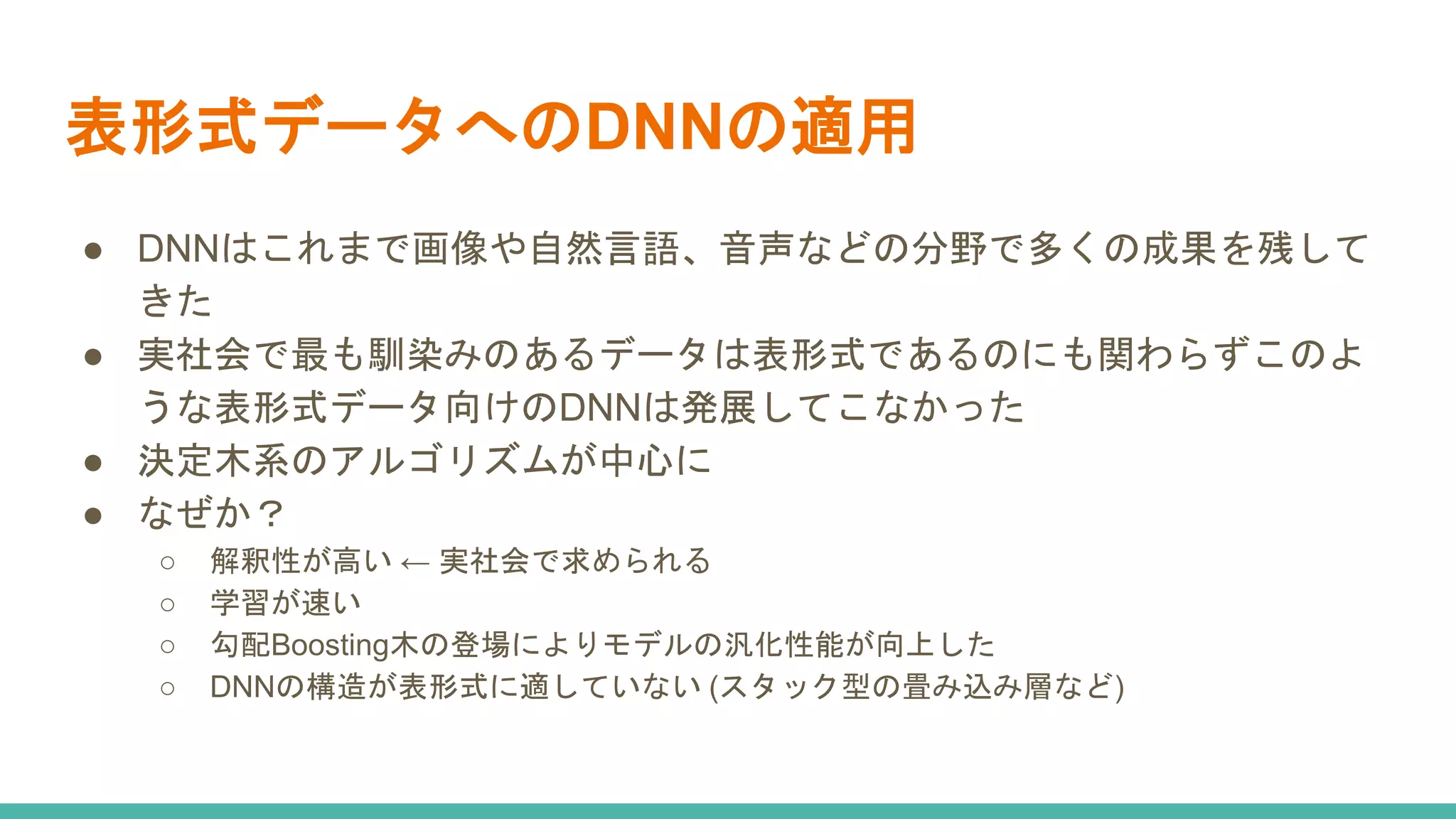 表形式データへのDNNの適用
● DNNはこれまで画像や自然言語、音声などの分野で多くの成果を残して
きた
● 実社会で最も馴染みのあるデータは表形式であるのにも関わらずこのよ
うな表形式データ向けのDNNは発展してこなかった
● 決定木系のアルゴリズムが中心に
● なぜか？
○ 解釈性が高い ← 実社会で求められる
○ 学習が速い
○ 勾配Boosting木の登場によりモデルの汎化性能が向上した
○ DNNの構造が表形式に適していない (スタック型の畳み込み層など)
 