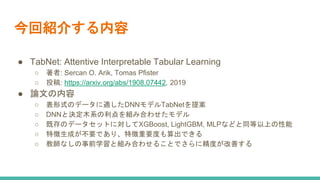 今回紹介する内容
● TabNet: Attentive Interpretable Tabular Learning
○ 著者: Sercan O. Arik, Tomas Pfister
○ 投稿: https://arxiv.org/abs/1908.07442, 2019
● 論文の内容
○ 表形式のデータに適したDNNモデルTabNetを提案
○ DNNと決定木系の利点を組み合わせたモデル
○ 既存のデータセットに対してXGBoost, LightGBM, MLPなどと同等以上の性能
○ 特徴生成が不要であり、特徴重要度も算出できる
○ 教師なしの事前学習と組み合わせることでさらに精度が改善する
 