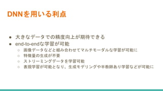 DNNを用いる利点
● 大きなデータでの精度向上が期待できる
● end-to-endな学習が可能
○ 画像データなどと組み合わせてマルチモーダルな学習が可能に
○ 特徴量の生成が不要
○ ストリーミングデータを学習可能
○ 表現学習が可能となり、生成モデリングや半教師あり学習などが可能に
 