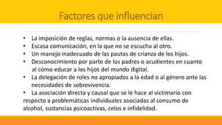 Factores que influencian
• La imposición de reglas, normas o la ausencia de ellas.
• Escasa comunicación, en la que no se escucha al otro.
• Un manejo inadecuado de las pautas de crianza de los hijos.
• Desconocimiento por parte de los padres o acudientes en cuanto
al cómo educar a los hijos del mundo digital.
• La delegación de roles no apropiados a la edad o al género ante las
necesidades de sobrevivencia.
• La asociación directa y causal que se le hace al victimario con
respecto a problemáticas individuales asociadas al consumo de
alcohol, sustancias psicoactivas, celos e infidelidad.
 