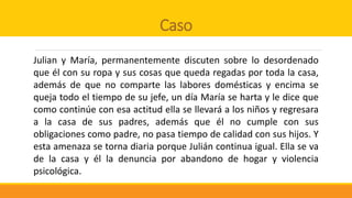 Caso
Julian y María, permanentemente discuten sobre lo desordenado
que él con su ropa y sus cosas que queda regadas por toda la casa,
además de que no comparte las labores domésticas y encima se
queja todo el tiempo de su jefe, un día María se harta y le dice que
como continúe con esa actitud ella se llevará a los niños y regresara
a la casa de sus padres, además que él no cumple con sus
obligaciones como padre, no pasa tiempo de calidad con sus hijos. Y
esta amenaza se torna diaria porque Julián continua igual. Ella se va
de la casa y él la denuncia por abandono de hogar y violencia
psicológica.
 