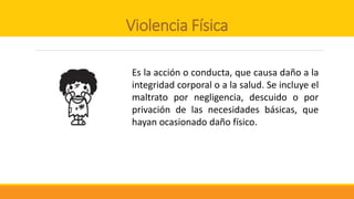 Violencia Física
Es la acción o conducta, que causa daño a la
integridad corporal o a la salud. Se incluye el
maltrato por negligencia, descuido o por
privación de las necesidades básicas, que
hayan ocasionado daño físico.
 