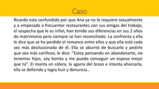 Caso
Ricardo esta confundido por que Ana ya no lo requiere sexualmente
y a empezado a frecuentar restaurantes con sus amigas del trabajo,
el sospecha que le es infiel, han tenido sus diferencias en sus 2 años
de matrimonio pero siempre se han reconciliado. La confronta y ella
le dice que se ha perdido el romance entre ellos y que ella está cada
vez más desilusionada de él. Ella se aburrió de buscarlo y pedirle
que sea más cariñoso, le dice: “Estoy pensando en abandonarte, no
tenemos hijos, soy bonita y me puedo conseguir un esposo mejor
que tú”. El monta en cólera, la agarra del brazo e intenta ahorcarla,
ella se defiende y logra huir y denuncia…
 