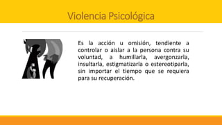 Violencia Psicológica
Es la acción u omisión, tendiente a
controlar o aislar a la persona contra su
voluntad, a humillarla, avergonzarla,
insultarla, estigmatizarla o estereotiparla,
sin importar el tiempo que se requiera
para su recuperación.
 