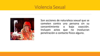 Violencia Sexual
Son acciones de naturaleza sexual que se
cometen contra una persona sin su
consentimiento o bajo coacción.
Incluyen actos que no involucran
penetración o contacto físico alguno.
 