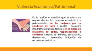 Violencia Económica/Patrimonial
Es la acción u omisión que ocasiona un
menoscabo en los recursos económicos o
patrimoniales de las mujeres por su
condición de tales o contra cualquier
integrante del grupo familiar, en el marco de
relaciones de poder, responsabilidad o
confianza a través de: Pérdida, sustracción,
destrucción, retención, limitación de
recursos económicos.
 