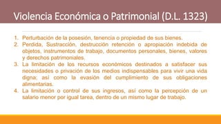 Violencia Económica o Patrimonial (D.L. 1323)
1. Perturbación de la posesión, tenencia o propiedad de sus bienes.
2. Perdida, Sustracción, destrucción retención o apropiación indebida de
objetos, instrumentos de trabajo, documentos personales, bienes, valores
y derechos patrimoniales.
3. La limitación de los recursos económicos destinados a satisfacer sus
necesidades o privación de los medios indispensables para vivir una vida
digna; así como la evasión del cumplimiento de sus obligaciones
alimentarias.
4. La limitación o control de sus ingresos, así como la percepción de un
salario menor por igual tarea, dentro de un mismo lugar de trabajo.
 