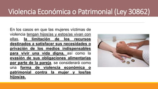 Violencia Económica o Patrimonial (Ley 30862)
En los casos en que las mujeres víctimas de
violencia tengan hijos/as y estos/as vivan con
ellas, la limitación de los recursos
destinados a satisfacer sus necesidades o
privación de los medios indispensables
para vivir una vida digna, así como la
evasión de sus obligaciones alimentarias
por parte de la pareja, se considerará como
una forma de violencia económica o
patrimonial contra la mujer y los/las
hijos/as.
 