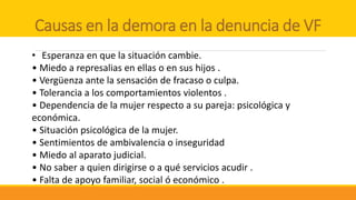 Causas en la demora en la denuncia de VF
• Esperanza en que la situación cambie.
• Miedo a represalias en ellas o en sus hijos .
• Vergüenza ante la sensación de fracaso o culpa.
• Tolerancia a los comportamientos violentos .
• Dependencia de la mujer respecto a su pareja: psicológica y
económica.
• Situación psicológica de la mujer.
• Sentimientos de ambivalencia o inseguridad
• Miedo al aparato judicial.
• No saber a quien dirigirse o a qué servicios acudir .
• Falta de apoyo familiar, social ó económico .
 