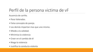 Perfil de la persona victima de vF
Ausencia de cariño.
• Poco Valoradas.
• Falso concepto de pareja.
• Los demás importan mas que uno mismo.
• Miedo a la soledad.
• Minimiza la violencia
• Creer en el cambio de él
• Niega la violencia
• Justifica la conducta violenta
 