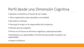 Perfil desde una Dimensión Cognitiva
• Idealiza a la familia y el hecho de ser madre.
• Tiene cogniciones poco ajustadas a la realidad
• No valora su tiempo.
• Cree que la mujer es la responsable de la violencia
• Piensan que las engañen.
• Piensa en el futuro en términos negativos y desesperanzados.
• Desvaloriza sus capacidades, el hecho de que puede recuperar sus
capacidades
• Evade la violencia
 