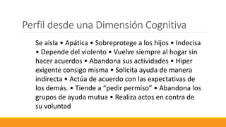 Se aisla • Apática • Sobreprotege a los hijos • Indecisa
• Depende del violento • Vuelve siempre al hogar sin
hacer acuerdos • Abandona sus actividades • Hiper
exigente consigo misma • Solicita ayuda de manera
indirecta • Actúa de acuerdo con las expectativas de
los demás. • Tiende a “pedir permiso” • Abandona los
grupos de ayuda mutua • Realiza actos en contra de
su voluntad
Perfil desde una Dimensión Cognitiva
 