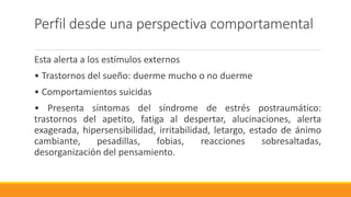 Perfil desde una perspectiva comportamental
Esta alerta a los estímulos externos
• Trastornos del sueño: duerme mucho o no duerme
• Comportamientos suicidas
• Presenta síntomas del síndrome de estrés postraumático:
trastornos del apetito, fatiga al despertar, alucinaciones, alerta
exagerada, hipersensibilidad, irritabilidad, letargo, estado de ánimo
cambiante, pesadillas, fobias, reacciones sobresaltadas,
desorganización del pensamiento.
 