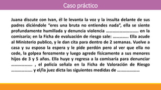 Caso práctico
Juana discute con Ivan, él le levanta la voz y la insulta delante de sus
padres diciéndole “eres una bruta no entiendes nada”, ella se siente
profundamente humillada y denuncia violencia ……………………….. en la
comisaria; en la Ficha de evaluación de riesgo sale: ………….. Ella acude
al Ministerio publico, y le dan cita para dentro de 2 semanas. Vuelve a
casa y su esposo la espera y le pide perdón pero al ver que ella no
cede, la golpea ferozmente y luego agrede físicamente a sus menores
hijos de 3 y 5 años. Ella huye y regresa a la comisaría para denunciar
………………. , el policía señala en la Ficha de Valoración de Riesgo
………………. y el/la juez dicta las siguientes medidas de …..……………
 