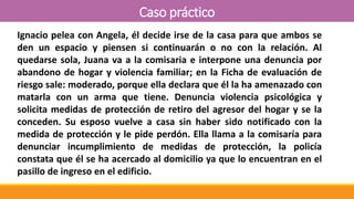 Caso práctico
Ignacio pelea con Angela, él decide irse de la casa para que ambos se
den un espacio y piensen si continuarán o no con la relación. Al
quedarse sola, Juana va a la comisaria e interpone una denuncia por
abandono de hogar y violencia familiar; en la Ficha de evaluación de
riesgo sale: moderado, porque ella declara que él la ha amenazado con
matarla con un arma que tiene. Denuncia violencia psicológica y
solicita medidas de protección de retiro del agresor del hogar y se la
conceden. Su esposo vuelve a casa sin haber sido notificado con la
medida de protección y le pide perdón. Ella llama a la comisaría para
denunciar incumplimiento de medidas de protección, la policía
constata que él se ha acercado al domicilio ya que lo encuentran en el
pasillo de ingreso en el edificio.
 
