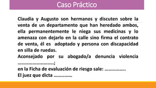 Caso Práctico
Claudia y Augusto son hermanos y discuten sobre la
venta de un departamento que han heredado ambos,
ella permanentemente le niega sus medicinas y lo
amenaza con dejarlo en la calle sino firma el contrato
de venta, él es adoptado y persona con discapacidad
en silla de ruedas.
Aconsejado por su abogado/a denuncia violencia
………………………..;
en la Ficha de evaluación de riesgo sale: ……………..
El juez que dicta ……………
 