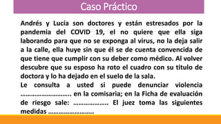 Caso Práctico
Andrés y Lucía son doctores y están estresados por la
pandemia del COVID 19, el no quiere que ella siga
laborando para que no se exponga al virus, no la deja salir
a la calle, ella huye sin que él se de cuenta convencida de
que tiene que cumplir con su deber como médico. Al volver
descubre que su esposo ha roto el cuadro con su titulo de
doctora y lo ha dejado en el suelo de la sala.
Le consulta a usted si puede denunciar violencia
……………………….. en la comisaria; en la Ficha de evaluación
de riesgo sale: ……………….. El juez toma las siguientes
medidas ……………………..
 