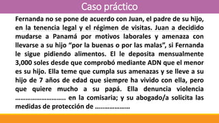 Caso práctico
Fernanda no se pone de acuerdo con Juan, el padre de su hijo,
en la tenencia legal y el régimen de visitas. Juan a decidido
mudarse a Panamá por motivos laborales y amenaza con
llevarse a su hijo “por la buenas o por las malas”, si Fernanda
le sigue pidiendo alimentos. El le deposita mensualmente
3,000 soles desde que comprobó mediante ADN que el menor
es su hijo. Ella teme que cumpla sus amenazas y se lleve a su
hijo de 7 años de edad que siempre ha vivido con ella, pero
que quiere mucho a su papá. Ella denuncia violencia
……………………….. en la comisaria; y su abogado/a solicita las
medidas de protección de …..……………
 