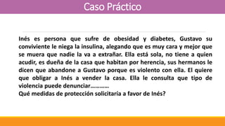 Caso Práctico
Inés es persona que sufre de obesidad y diabetes, Gustavo su
conviviente le niega la insulina, alegando que es muy cara y mejor que
se muera que nadie la va a extrañar. Ella está sola, no tiene a quien
acudir, es dueña de la casa que habitan por herencia, sus hermanos le
dicen que abandone a Gustavo porque es violento con ella. El quiere
que obligar a Inés a vender la casa. Ella le consulta que tipo de
violencia puede denunciar…………
Qué medidas de protección solicitaría a favor de Inés?
 