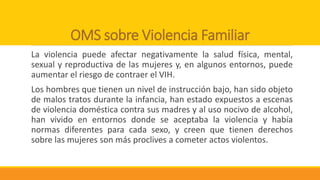 OMS sobre Violencia Familiar
La violencia puede afectar negativamente la salud física, mental,
sexual y reproductiva de las mujeres y, en algunos entornos, puede
aumentar el riesgo de contraer el VIH.
Los hombres que tienen un nivel de instrucción bajo, han sido objeto
de malos tratos durante la infancia, han estado expuestos a escenas
de violencia doméstica contra sus madres y al uso nocivo de alcohol,
han vivido en entornos donde se aceptaba la violencia y había
normas diferentes para cada sexo, y creen que tienen derechos
sobre las mujeres son más proclives a cometer actos violentos.
 