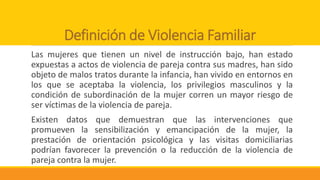 Definición de Violencia Familiar
Las mujeres que tienen un nivel de instrucción bajo, han estado
expuestas a actos de violencia de pareja contra sus madres, han sido
objeto de malos tratos durante la infancia, han vivido en entornos en
los que se aceptaba la violencia, los privilegios masculinos y la
condición de subordinación de la mujer corren un mayor riesgo de
ser víctimas de la violencia de pareja.
Existen datos que demuestran que las intervenciones que
promueven la sensibilización y emancipación de la mujer, la
prestación de orientación psicológica y las visitas domiciliarias
podrían favorecer la prevención o la reducción de la violencia de
pareja contra la mujer.
 