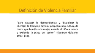 Definición de Violencia Familiar
“para castigar la desobediencia y disciplinar la
libertad, la tradición familiar perpetúa una cultura de
terror que humilla a la mujer, enseña al niño a mentir
y extiende la plaga del temor” (Eduardo Galeano,
1989: 143).
 