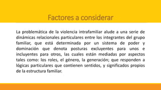 Factores a considerar
La problemática de la violencia intrafamiliar alude a una serie de
dinámicas relacionales particulares entre los integrantes del grupo
familiar, que está determinada por un sistema de poder y
dominación que denota posturas excluyentes para unos e
incluyentes para otros, las cuales están mediadas por aspectos
tales como: los roles, el género, la generación; que responden a
lógicas particulares que contienen sentidos, y significados propios
de la estructura familiar.
 