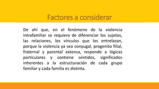 Factores a considerar
De ahí que, en el fenómeno de la violencia
intrafamiliar se requiera de diferenciar los sujetos,
las relaciones, los vínculos que los entrelazan,
porque la violencia ya sea conyugal, progenito filial,
fraternal y parental extensa, responde a lógicas
particulares y contiene sentidos, significados
inherentes a la estructuración de cada grupo
familiar y cada familia es distinta.
 