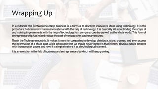 Wrapping Up
In a nutshell, the Technopreneurship business is a formula to discover innovative ideas using technology. It is the
procedure to brainstorm human innovations with the help of technology. It is basically all about finding the scope of
and making improvements with the help of technology for a company, country as well as the whole world. This form of
entrepreneurshiphas helped reduce the cost of various other businessventures.
Thank the Technopreneurship, It makes it easy for companies to develop, distribute, store, process, and even access
the information at a cheap cost. A big advantage that we should never ignore is that hitherto physical space covered
with thousands of papers and now, it is simple to store it as a technological element.
It is a revolution in the field of businessand entrepreneurshipwhichwill keep growing.
 