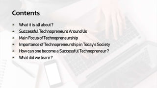 Contents
What it is all about ?
Successful Technopreneurs Around Us
Main Focus of Technopreneurship
Importance of Technopreneurship in Today’s Society
How can one become a Successful Technopreneur ?
What did we learn ?
 