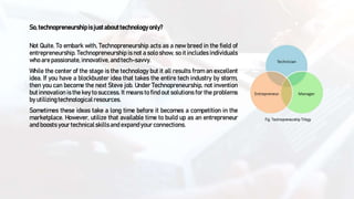 So,technopreneurshipisjustabouttechnologyonly?
Not Quite. To embark with, Technopreneurship acts as a new breed in the field of
entrepreneurship. Technopreneurship is not a solo show, so it includes individuals
who are passionate, innovative, and tech-savvy.
While the center of the stage is the technology but it all results from an excellent
idea. If you have a blockbuster idea that takes the entire tech industry by storm,
then you can become the next Steve job. Under Technopreneurship, not invention
but innovation is the key to success. It means to find out solutions for the problems
by utilizingtechnological resources.
Sometimes these ideas take a long time before it becomes a competition in the
marketplace. However, utilize that available time to build up as an entrepreneur
and boosts your technicalskillsand expand your connections.
Fig: Technopreneurship Trilogy
 
