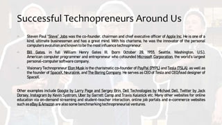 Successful Technopreneurs Around Us
Steven Paul “Steve” Jobs was the co-founder, chairman and chief executive officer of Apple Inc. He is one of a
kind, ultimate businessman and has a great mind. With his charisma, he was the innovator of the personal
computers evolution and known to be the most influence technopreneur.
Bill Gates, in full William Henry Gates III, (born October 28, 1955, Seattle, Washington, U.S.),
American computer programmer and entrepreneur who cofounded Microsoft Corporation, the world’s largest
personal-computer software company.
Visionary Technopreneur Elon Musk is the charismatic co-founder of PayPal (PYPL) and Tesla (TSLA), as well as
the founder of SpaceX, Neuralink, and The Boring Company. He serves as CEO of Tesla and CEO/lead designer of
SpaceX.
Other examples include Google by Larry Page and Sergey Brin, Dell Technologies by Michael Dell, Twitter by Jack
Dorsey, Instagram by Kevin Systrom, Uber by Garrett Camp and Travis Kalanick etc. Many other websites for online
education via on-demand streaming and student-teacher interaction, online job portals and e-commerce websites
such as eBay & Amazon are also some benchmarking technopreneurial ventures.
 