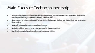 Main Focus of Technopreneurship
Provide an introduction to the technology venture creation and management through a mix ofexperiential
learning, skill building and most importantly, mind-set shift.
Hi-tech ventures in Information and Communication Technology, the internet, life services, electronics, and
biotechnology.
Service firm where the main missionis technology.
Designing of hi-tech products such as computer hardware or devices.
Use of technology in the delivery of normal business activities.
 