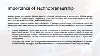 Importance of Technopreneurship
Needless to say, technopreneurship has played an influential role in the use of technology for fulfilling various
purposes. First off, it makes easy for people to stay in touch with each other and comes up with some unpredictable
products as well as solutions that are beneficialfor the nation.
Apart from this, it has also provided some other benefits to society and the nation that contributes to economic and
human development. Here, we are going to discuss the significance of Technopreneurship for a nation and the world
too.
Creating Employment Opportunities: Hundreds of thousands of individuals, despites being well-educated
individuals do not get a job and hence, an opportunity to prove themselves. As technopreneurial startups and
ventures grow, they tend to create a pool of career and growth opportunities as they need human resources in
different areas of function. By hiring individuals, these ventures help the nation combat one of its big concerns,
unemployment.
Local Resources: Various natural and productive resources are available that every entrepreneur can utilize for
businesssuccess.The usage of local resources increases itsvalue and reduces the rate of resource wastage.
 