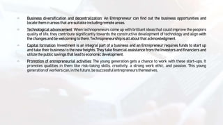 Business diversification and decentralization: An Entrepreneur can find out the business opportunities and
locate them in areas that are suitableincludingremote areas.
Technological advancement: When technopreneurs come up with brilliant ideas that could improve the people’s
quality of life, they contribute significantly towards the constructive development of technology and align with
the changes and be welcoming to them. Technopreneurship is allabout that acknowledgment.
Capital formation: Investment is an integral part of a business and an Entrepreneur requires funds to start up
and take their business to the new heights. They take financial assistance from the investors and financiers and
utilizethe publicsavingsthat lead to economic development.
Promotion of entrepreneurial activities: The young generation gets a chance to work with these start-ups. It
promotes qualities in them like risk-taking skills, creativity, a strong work ethic, and passion. This young
generation of workers can, in the future, be successfulentrepreneurs themselves.
 