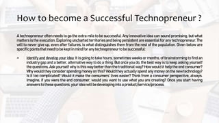 How to become a Successful Technopreneur ?
A technopreneur often needs to go the extra mile to be successful. Any innovative idea can sound promising, but what
matters is the execution. Exploring uncharted territories and being persistent are essential for any technopreneur. The
will to never give up, even after failures, is what distinguishes them from the rest of the population. Given below are
specificpoints that need to be kept in mind for any technopreneur to be successful:
Identify and develop your idea: It is going to take hours, sometimes weeks or months, of brainstorming to find an
industry gap and a better, alternative way to do a thing. But once you do, the best way is to keep asking yourself
the questions. Ask yourself why is this way better than the traditional way? How would it help the end consumer?
Why would they consider spending money on this? Would they actually spend any money on the new technology?
Is it too complicated? Would it make the consumers’ lives easier? Think from a consumer perspective, always.
Imagine, if you were the end consumer, would you want to use what you are creating? Once you start having
answers to these questions, your idea will be developing into a product/service/process.
 
