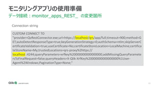 15
モニタリングアプリの使用準備
データ接続：monitor_apps_REST_ の変更箇所
CUSTOM CONNECT TO
"provider=QvRestConnector.exe;url=https://localhost/qrs/app/full;timeout=900;method=G
ET;autoDetectResponseType=true;keyGenerationStrategy=0;authSchema=ntlm;skipServerC
ertificateValidation=true;useCertificate=No;certificateStoreLocation=LocalMachine;certifica
teStoreName=My;trustedLocations=qrs-proxy%2https://
localhost :4244;queryParameters=xrfkey%20000000000000000;addMissingQueryParamete
rsToFinalRequest=false;queryHeaders=X-Qlik-XrfKey%20000000000000000%1User-
Agent%2Windows;PaginationType=None;"
Connection string
 