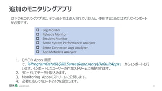 22
追加のモニタリングアプリ
以下のモニタリングアプリは、デフォルトでは導入されていません。使用するためにはアプリのインポート
が必要です。
 Log Monitor
 Reloads Monitor
 Sessions Monitor
 Sense System Performance Analyzer
 Sense Connector Logs Analyzer
 App Metadata Analyzer
1. QMCの Apps 画面
で、%ProgramData%QlikSenseRepositoryDefaultApps からインポートを行
います。インポートしたユーザーの作業ストリームに格納されます。
2. リロードしてデータを取込みます。
3. Monitoring Appsのストリームに公開します。
4. 必要に応じてリロードタスクを設定します。
 