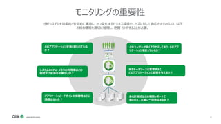 6
モニタリングの重要性
分析システムを効率的・安定的に運用し、かつ変化するビジネス環境やニーズに対して適応させていくには、以下
の様な情報を適切に管理し、把握・分析することが必要。
どのアプリケーションが良く使われている
か？
どのユーザーが良くアクセスしており、どのアプ
リケーションを使っているか？
システムのCPU・メモリの利用率はどの
程度か？拡張は必要ないか？
アプリケーション・デザインの複雑性などに
課題はないか？
あるデータソースを変更すると、
どのアプリケーションに影響を与えるか？
ある計算式はどの複数レポートで
使われて、定義に一貫性はあるか？
 